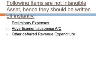 Following Items are not Intangible
Asset, hence they should be written
off instantly.
I. Preliminary Expenses
II. Advertisement suspense A/C
III. Other deferred Revenue Expenditure
 