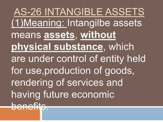 AS-26 INTANGIBLE ASSETS
(1)Meaning: Intangilbe assets
means assets, without
physical substance, which
are under control of entity held
for use,production of goods,
rendering of services and
having future economic
benefits.
 