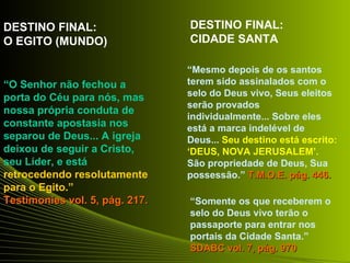 DESTINO FINAL:                  DESTINO FINAL:
O EGITO (MUNDO)                 CIDADE SANTA

                                “Mesmo depois de os santos
“O Senhor não fechou a          terem sido assinalados com o
porta do Céu para nós, mas      selo do Deus vivo, Seus eleitos
                                serão provados
nossa própria conduta de
                                individualmente... Sobre eles
constante apostasia nos         está a marca indelével de
separou de Deus... A igreja     Deus... Seu destino está escrito:
deixou de seguir a Cristo,      ‘DEUS, NOVA JERUSALEM’.
seu Líder, e está               São propriedade de Deus, Sua
retrocedendo resolutamente      possessão.” T.M.O.E. pág. 446.
para o Egito.”
Testimonies vol. 5, pág. 217.   “Somente os que receberem o
                                selo do Deus vivo terão o
                                passaporte para entrar nos
                                portais da Cidade Santa.”
                                SDABC vol. 7, pág. 970
 