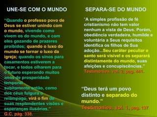 UNE-SE COM O MUNDO             SEPARA-SE DO MUNDO

“Quando o professo povo de      “A simples profissão de fé
Deus se estiver unindo com      cristianismo não tem valor
o mundo, vivendo como           nenhum a vista de Deus. Porém,
vivem os do mundo, e com        obediência verdadeira, humilde e
eles gozando de prazeres        voluntária a Seus requisitos
proibidos; quando o luxo do     identifica os filhos de Sua
mundo se tornar o luxo da       adoção...Seu caráter peculiar e
igreja; quando os sinos para    santo será visível e os separará
casamentos estiverem a          distintamente do mundo, suas
tocar, e todos olharem para     afeições e concupiscências.”
o futuro esperando muitos       Testimonies, vol. 2, pag. 441.
anos de prosperidade
temporal
subitamente então, como        “Deus terá um povo
dos céus fulgura o             distinto e separado do
relâmpago, virá o fim de
suas resplendentes visões e    mundo.”
esperanças ilusórias.”         Testimonies, vol. 1, pag. 137
G.C, pág. 338.
 