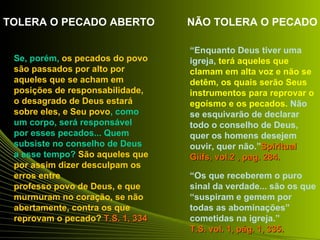 TOLERA O PECADO ABERTO            NÃO TOLERA O PECADO

                                  “Enquanto Deus tiver uma
 Se, porém, os pecados do povo    igreja, terá aqueles que
 são passados por alto por        clamam em alta voz e não se
 aqueles que se acham em          detêm, os quais serão Seus
 posições de responsabilidade,    instrumentos para reprovar o
 o desagrado de Deus estará       egoísmo e os pecados. Não
 sobre eles, e Seu povo, como     se esquivarão de declarar
 um corpo, será responsável       todo o conselho de Deus,
 por esses pecados... Quem        quer os homens desejem
 subsiste no conselho de Deus     ouvir, quer não.”Spiritual
 a esse tempo? São aqueles que    Giifs, vol.2 , pag. 284.
 por assim dizer desculpam os
 erros entre                      “Os que receberem o puro
 professo povo de Deus, e que     sinal da verdade... são os que
 murmuram no coração, se não      “suspiram e gemem por
 abertamente, contra os que       todas as abominações”
 reprovam o pecado? T.S. 1, 334   cometidas na igreja.”
                                  T.S. vol. 1, pág. 1, 335.
 