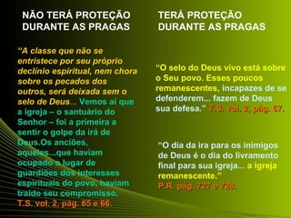 “A classe que não se 
entristece por seu próprio 
declínio espiritual, nem chora 
sobre os pecados dos 
outros, será deixada sem o 
selo de Deus... Vemos aí que 
a igreja – o santuário do 
Senhor – foi a primeira a 
sentir o golpe da irá de 
Deus.Os anciões, 
aqueles...que haviam 
ocupado o lugar de 
guardiões dos interesses 
espirituais do povo, haviam 
traído seu compromisso. 
T.SS.. vvooll.. 22,, ppáágg.. 6655 ee 6666.. 
“O selo do Deus vivo está sobre 
o Seu povo. Esses poucos 
remanescentes, incapazes de se 
defenderem... fazem de Deus 
sua defesa.” TT..SS.. vvooll.. 22,, ppáágg.. 6677.. 
“O dia da ira para os inimigos 
de Deus é o dia do livramento 
final para sua igreja... a igreja 
remanescente.” 
PP..RR.. ppáágg.. 772277 ee 772288.. 
NÃO TERÁ PROTEÇÃO 
DURANTE AS PRAGAS 
TERÁ PROTEÇÃO 
DURANTE AS PRAGAS 
 