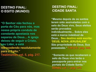 “O Senhor não fechou a 
porta do Céu para nós, mas 
nossa própria conduta de 
constante apostasia nos 
separou de Deus... A igreja 
deixou de seguir a Cristo, 
seu Líder, e está 
retrocedendo resolutamente 
para o Egito.” 
Testimonies vvooll.. 55,, ppáágg.. 221177.. 
“Mesmo depois de os santos 
terem sido assinalados com o 
selo do Deus vivo, Seus eleitos 
serão provados 
individualmente... Sobre eles 
está a marca indelével de 
Deus... Seu destino está escrito: 
‘DEUS, NOVA JERUSALEM’. 
São propriedade de Deus, Sua 
possessão.” TT..MM..OO..EE.. ppáágg.. 444466.. 
“Somente os que receberem o 
selo do Deus vivo terão o 
passaporte para entrar nos 
portais da Cidade Santa.” 
SSDDAABBCC vvooll.. 77,, ppáágg.. 997700 
DESTINO FINAL: 
O EGITO (MUNDO) 
DESTINO FINAL: 
CIDADE SANTA 
 