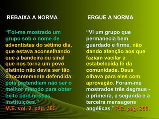 REBAIXA A NORMA ERGUE A NORMA 
“Foi-me mostrado um 
grupo sob o nome de 
adventistas do sétimo dia, 
que estava aconselhando 
que a bandeira ou sinal 
que nos torna um povo 
distinto não devia ser tão 
chocantemente defendida; 
pois pretendiam não ser o 
melhor método para obter 
êxito para nossas 
instituições.” 
M.EE.. vvooll.. 22,, ppáágg.. 338855.. 
“Vi um grupo que 
permanecia bem 
guardado e firme, não 
dando atenção aos que 
faziam vacilar a 
estabelecida fé da 
comunidade. Deus 
olhava para eles com 
aprovação. Foram-me 
mostrados três degraus - 
a primeira, a segunda e a 
terceira mensagens 
angélicas.” PP..EE.. ppáágg.. 225588.. 
 