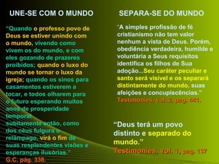 UNE-SE COM O MUNDO SEPARA-SE DO MUNDO 
“Quando o professo povo de 
Deus se estiver unindo com 
o mundo, vivendo como 
vivem os do mundo, e com 
eles gozando de prazeres 
proibidos; quando o luxo do 
mundo se tornar o luxo da 
igreja; quando os sinos para 
casamentos estiverem a 
tocar, e todos olharem para 
o futuro esperando muitos 
anos de prosperidade 
temporal 
subitamente então, como 
dos céus fulgura o 
relâmpago, virá o fim de 
suas resplendentes visões e 
esperanças ilusórias.” 
GG..CC,, ppáágg.. 333388.. 
“A simples profissão de fé 
cristianismo não tem valor 
nenhum a vista de Deus. Porém, 
obediência verdadeira, humilde e 
voluntária a Seus requisitos 
identifica os filhos de Sua 
adoção...Seu caráter peculiar e 
santo será visível e os separará 
distintamente do mundo, suas 
afeições e concupiscências.” 
TTeessttiimmoonniieess,, vvooll.. 22,, ppaagg.. 444411.. 
“Deus terá um povo 
distinto e separado do 
mundo.” 
TTeessttiimmoonniieess,, vvooll.. 11,, ppaagg.. 113377 
 