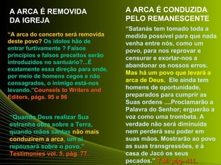 A ARCA É REMOVIDA 
DA IGREJA 
“A arca do concerto será removida 
deste povo? Os ídolos hão de 
entrar furtivamente ? Falsos 
princípios e falsos preceitos serão 
introduzidos no santuário?...É 
exatamente essa direção para onde, 
por meio de homens cegos e não 
consagrados, o inimigo está-nos 
levando.”Counsels ttoo WWrriitteerrss aanndd 
EEddiittoorrss,, ppáággss.. 9955 ee 9966 
“Quando Deus realizar Sua 
estranha obra sobre a Terra, 
quando mãos santas não mais 
conduzirem a arca, um ai 
repousará sobre o povo.” 
TTeessttiimmoonniieess vvooll.. 55,, ppáágg.. 7777.. 
A ARCA É CONDUZIDA 
PELO REMANESCENTE 
“Satanás tem tomado toda a 
medida possível para que nada 
venha entre nós, como um 
povo, para nos reprovar e 
censurar e exortar-nos a 
abandonar os nossos erros. 
Mas há um povo que levará a 
arca de Deus. Ele ainda tem 
homens de oportunidade, 
preparados para cumprir as 
Suas ordens ....Proclamarão a 
Palavra do Senhor; erguerão a 
voz como uma trombeta. A 
verdade não será diminuída 
nem perderá seu poder em 
suas mãos. Mostrarão ao povo 
as suas transgressões, e à 
casa de Jacó os seus 
pecados.” TT..MM.. ppáágg.. 441111.. 
 