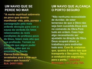 “A morte espiritual sobreveio 
ao povo que deveria 
manifestar vida, zelo, pureza e 
consagração pela mais 
ardente devoção para com a 
causa da verdade.Os fatos 
relacionados ás reais 
condições do professo povo 
de Deus, falam mais alto que 
sua profissão. Tornam se 
evidente que algum poder 
cortou o cabo que os 
ancorava na Rocha 
Eterna.Estão sendo 
arrastados para o mar sem 
mapa e sem bussola”. 
RR..HH.. 2244//0077//11888888.. 
“Não nenhuma necessidade 
de duvidar, de estar 
temeroso de que a Obra não 
seja bem sucedida.Deus está 
no comando da Obra.Porá 
tudo em ordem. Caso haja 
algo necessitando ser 
ajustado na direção da Obra. 
Deus ocupará disso, e 
trabalhara para endireitar 
todo erro. Com fé, creiamos 
que, quanto á nobre nau que 
transporta o Seu povo, Deus 
a conduzirá em segurança, 
para o porto.” SSeelleecctteedd 
MMeessssaaggeess,, vvooll.. 22,, ppáágg.. 339900.. 
UM NAVIO QUE SE 
PERDE NO MAR 
UM NAVIO QUE ALCANÇA 
O PORTO SEGURO 
 