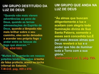 “Quando não mais vierem 
advertências ao povo de 
Deus, quando as ternas 
admoestações do Espírito de 
Deus, quando a lâmpada não 
mais brilhar sobre o seu 
caminho, eles serão deixados 
a acender seu próprio fogo e 
andar entre as faíscas do 
fogo que atearam.”” 
RR..HH.. 44//0044//11889933.. 
“Muitos se levantarão em nossos 
púlpitos tendo nas mãos á tocha 
da falsa profecia, acesa na tocha 
infernal de Satanás.” 
TT..MM..OO..EE.. ppaagg.. 440099 ee 441100.. 
“Ás almas que buscam 
diligentemente a luz e 
aceitam com alegria toda 
iluminação divina de Sua 
Santa Palavra, somente a 
esses será concedida luz.È 
por meio dessas almas que 
Deus revelará a luz e o 
poder que hão de iluminar 
toda a Terra com a sua 
glória.” 
TTeessttiimmoonniieess vvooll.. 55,, ppáágg.. 772299.. 
UM GRUPO DESTITUÍDO DA 
LUZ DE DEUS 
UM GRUPO QUE ANDA NA 
LUZ DE DEUS 
 