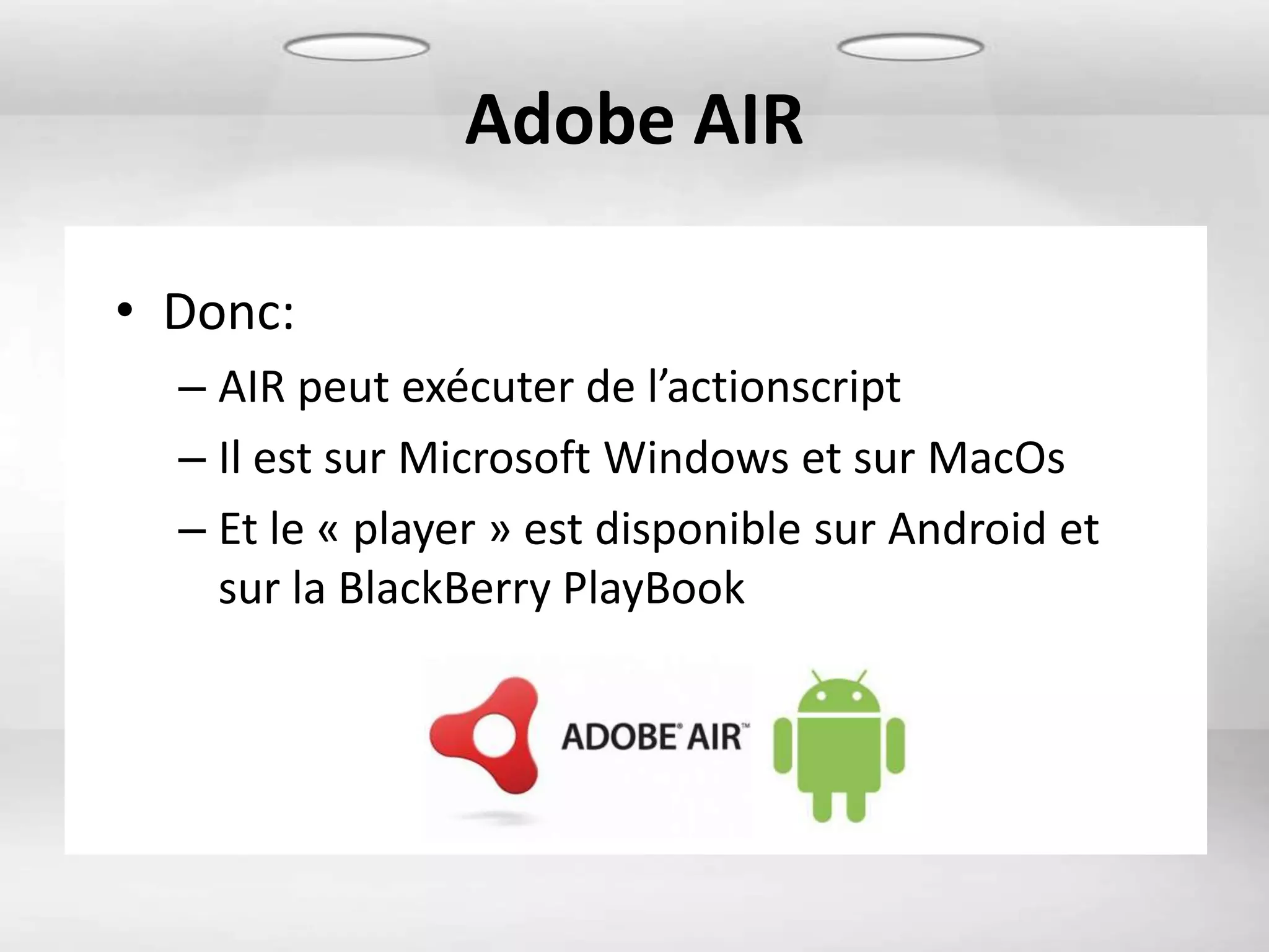 Adobe AIR

• Donc:
  – AIR peut exécuter de l’actionscript
  – Il est sur Microsoft Windows et sur MacOs
  – Et le « player » est disponible sur Android et
    sur la BlackBerry PlayBook
 