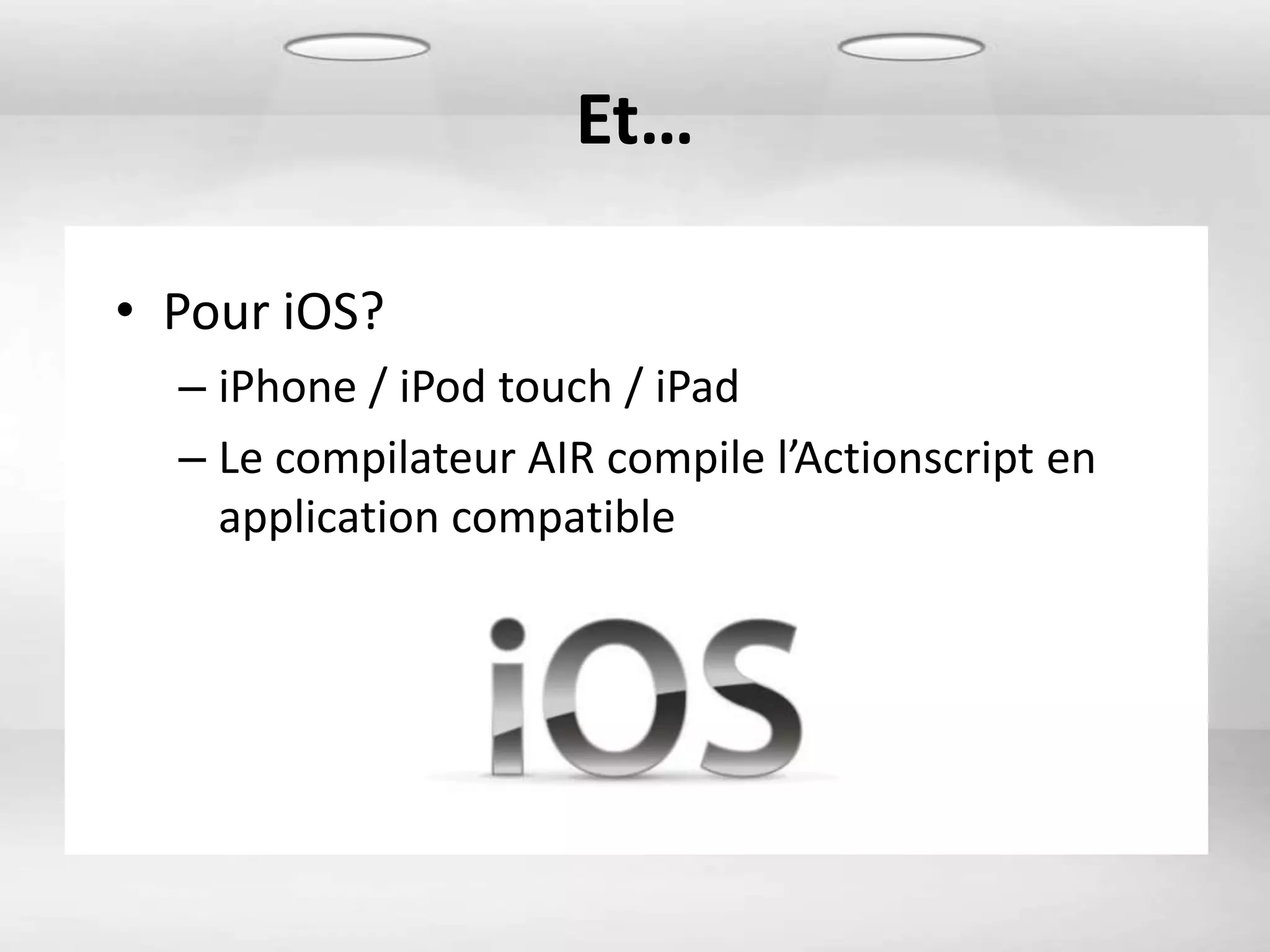 Et…

• Pour iOS?
  – iPhone / iPod touch / iPad
  – Le compilateur AIR compile l’Actionscript en
    application compatible
 