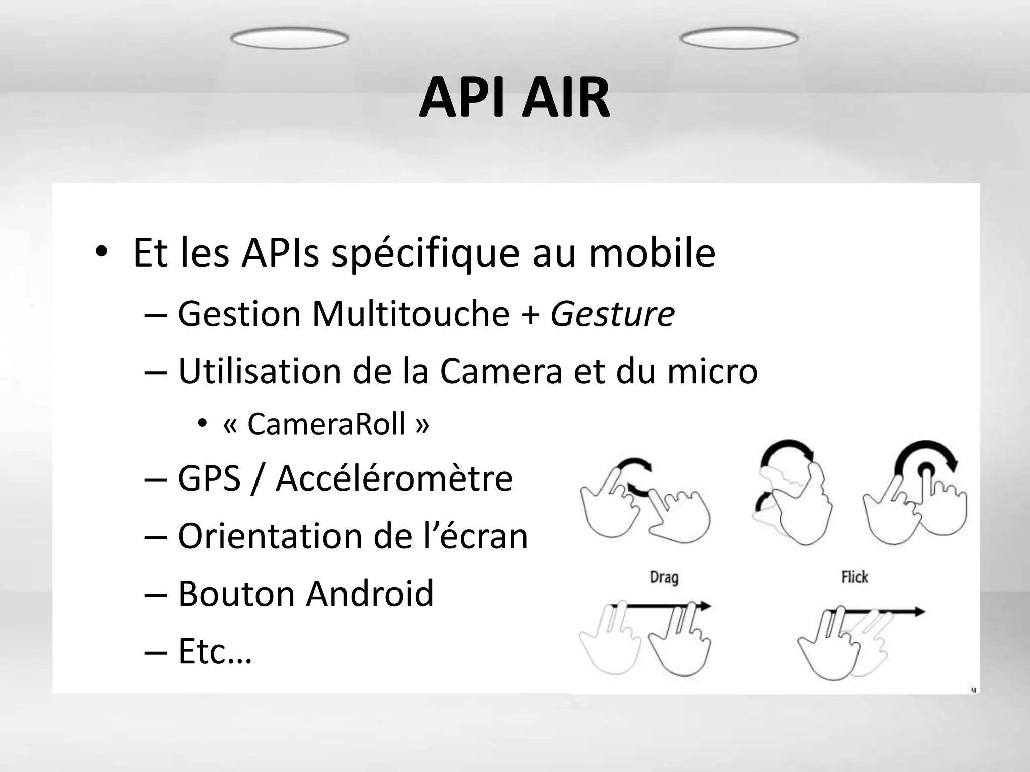 API AIR

• Et les APIs spécifique au mobile
  – Gestion Multitouche + Gesture
  – Utilisation de la Camera et du micro
     • « CameraRoll »
  – GPS / Accéléromètre
  – Orientation de l’écran
  – Bouton Android
  – Etc…
 