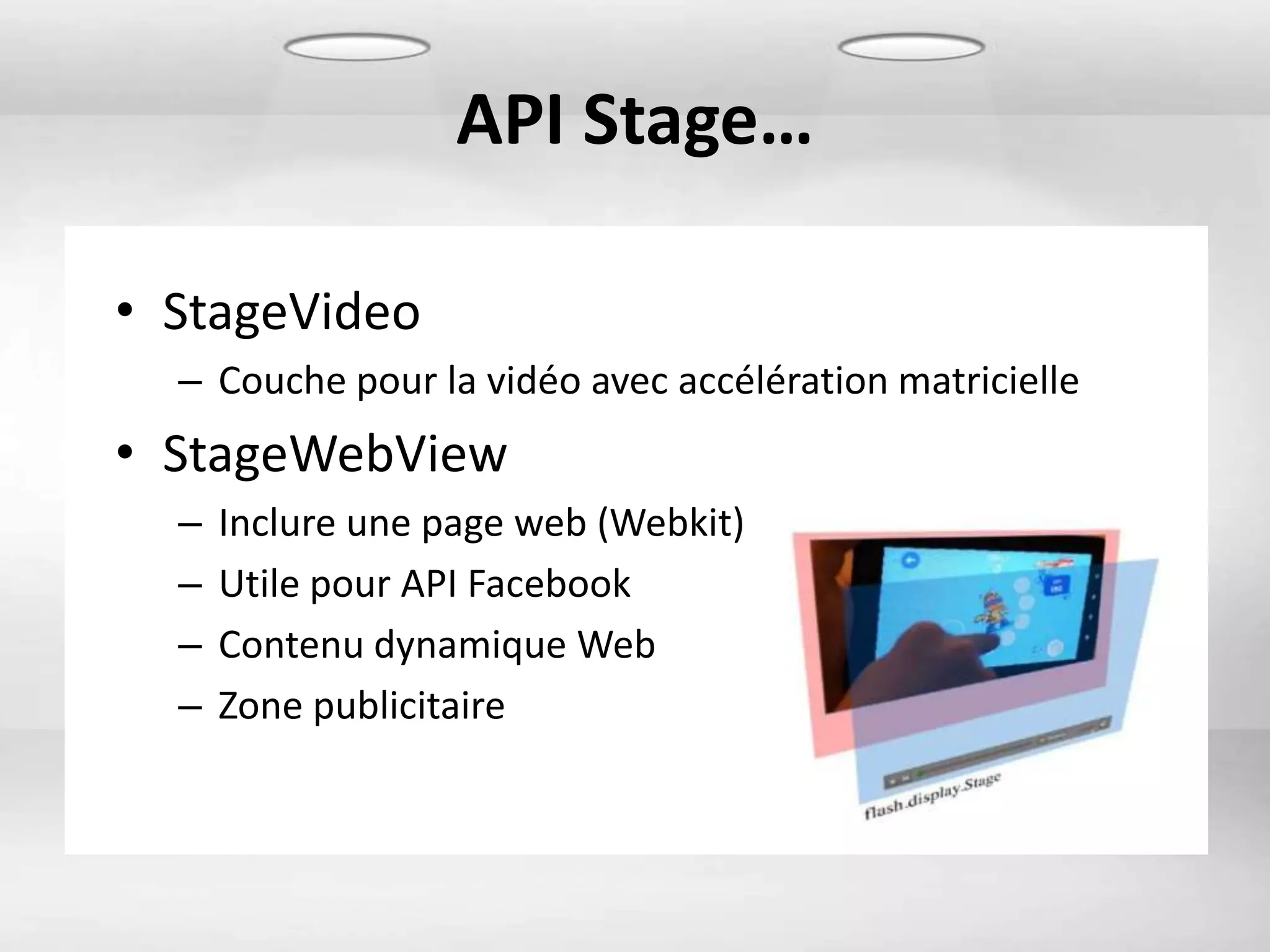 API Stage…

• StageVideo
  – Couche pour la vidéo avec accélération matricielle
• StageWebView
  –   Inclure une page web (Webkit)
  –   Utile pour API Facebook
  –   Contenu dynamique Web
  –   Zone publicitaire
 