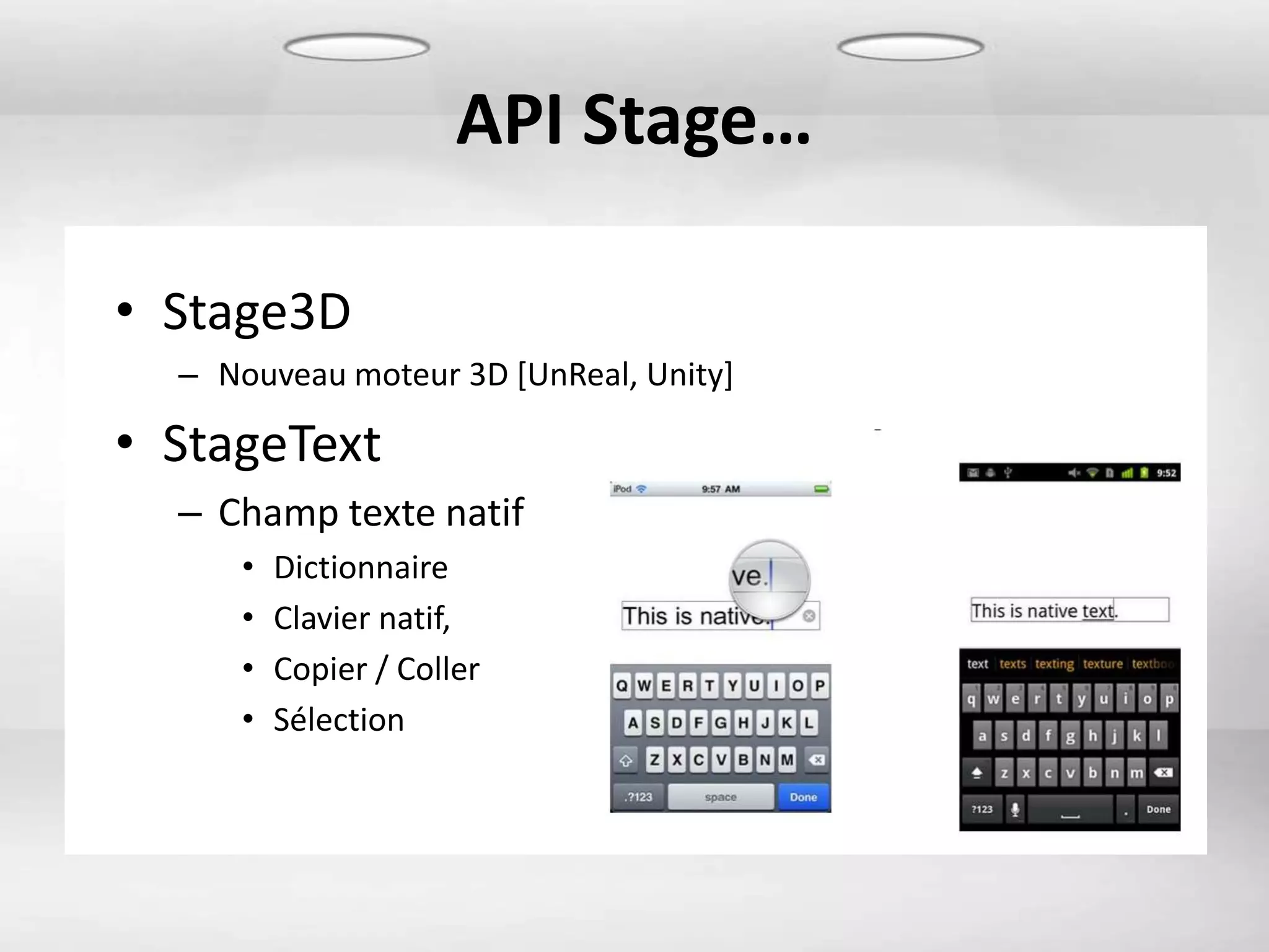 API Stage…

• Stage3D
  – Nouveau moteur 3D [UnReal, Unity]

• StageText
  – Champ texte natif
     •   Dictionnaire
     •   Clavier natif,
     •   Copier / Coller
     •   Sélection
 