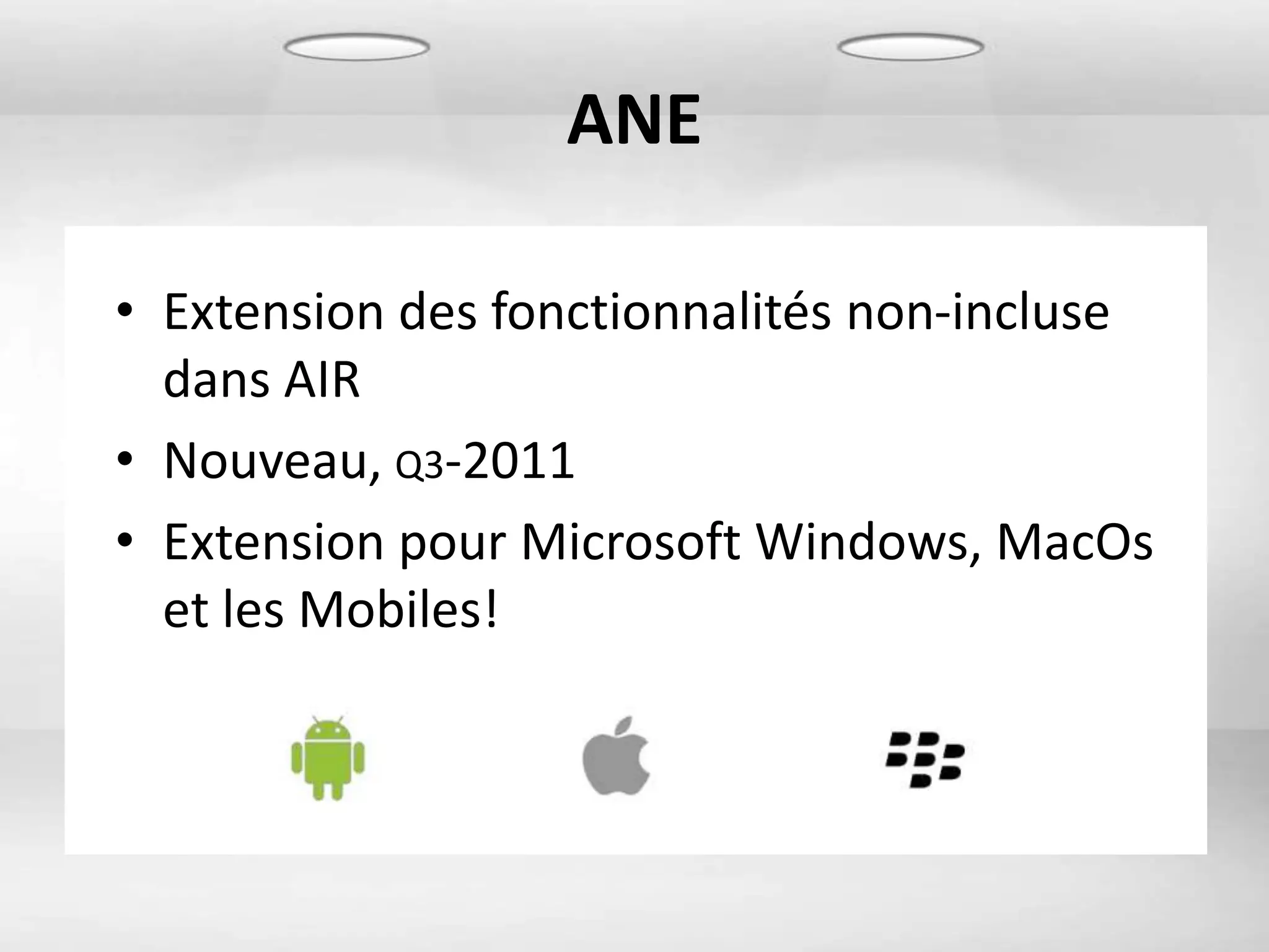 ANE

• Extension des fonctionnalités non-incluse
  dans AIR
• Nouveau, Q3-2011
• Extension pour Microsoft Windows, MacOs
  et les Mobiles!
 