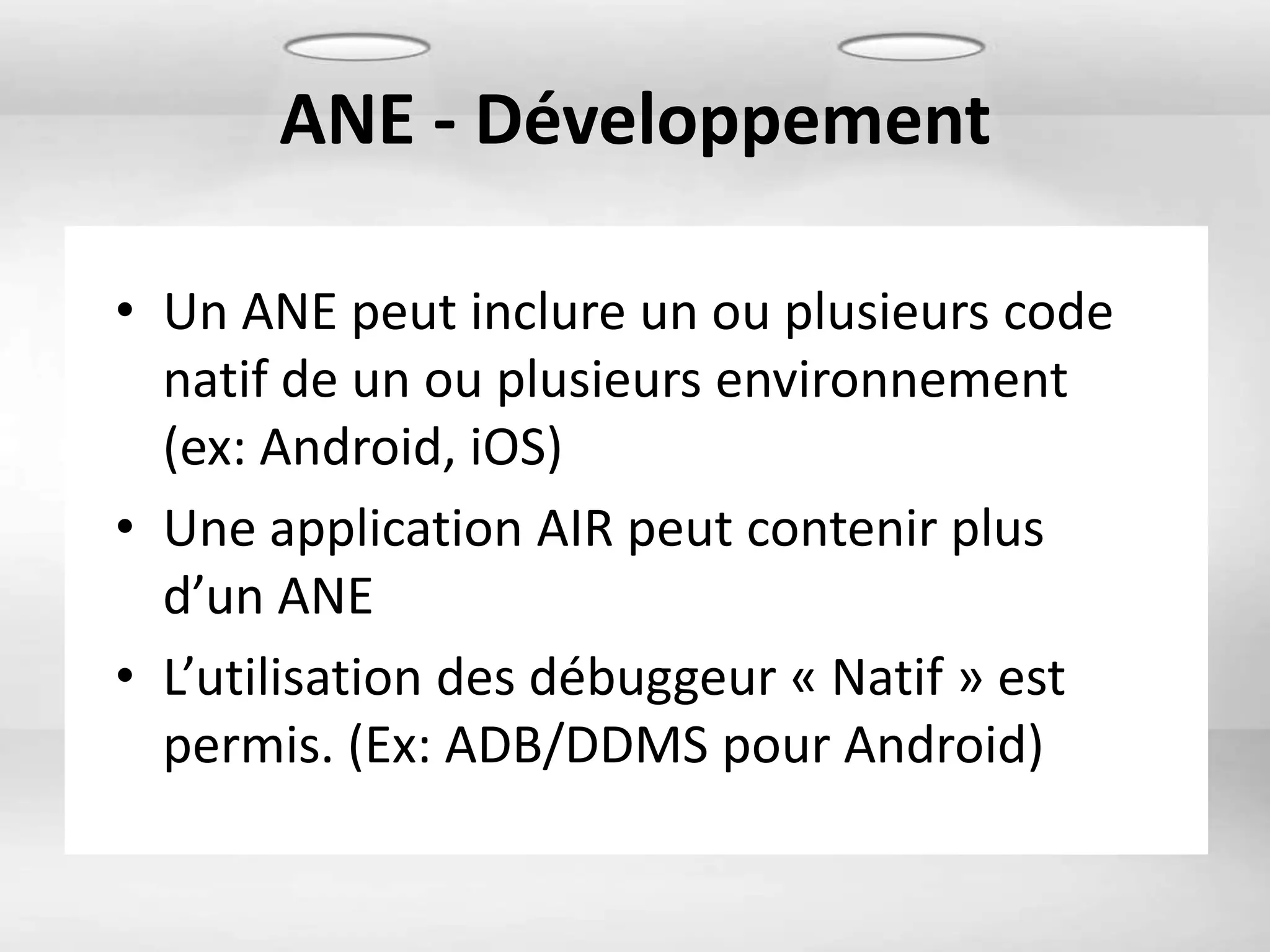 ANE - Développement

• Un ANE peut inclure un ou plusieurs code
  natif de un ou plusieurs environnement
  (ex: Android, iOS)
• Une application AIR peut contenir plus
  d’un ANE
• L’utilisation des débuggeur « Natif » est
  permis. (Ex: ADB/DDMS pour Android)
 