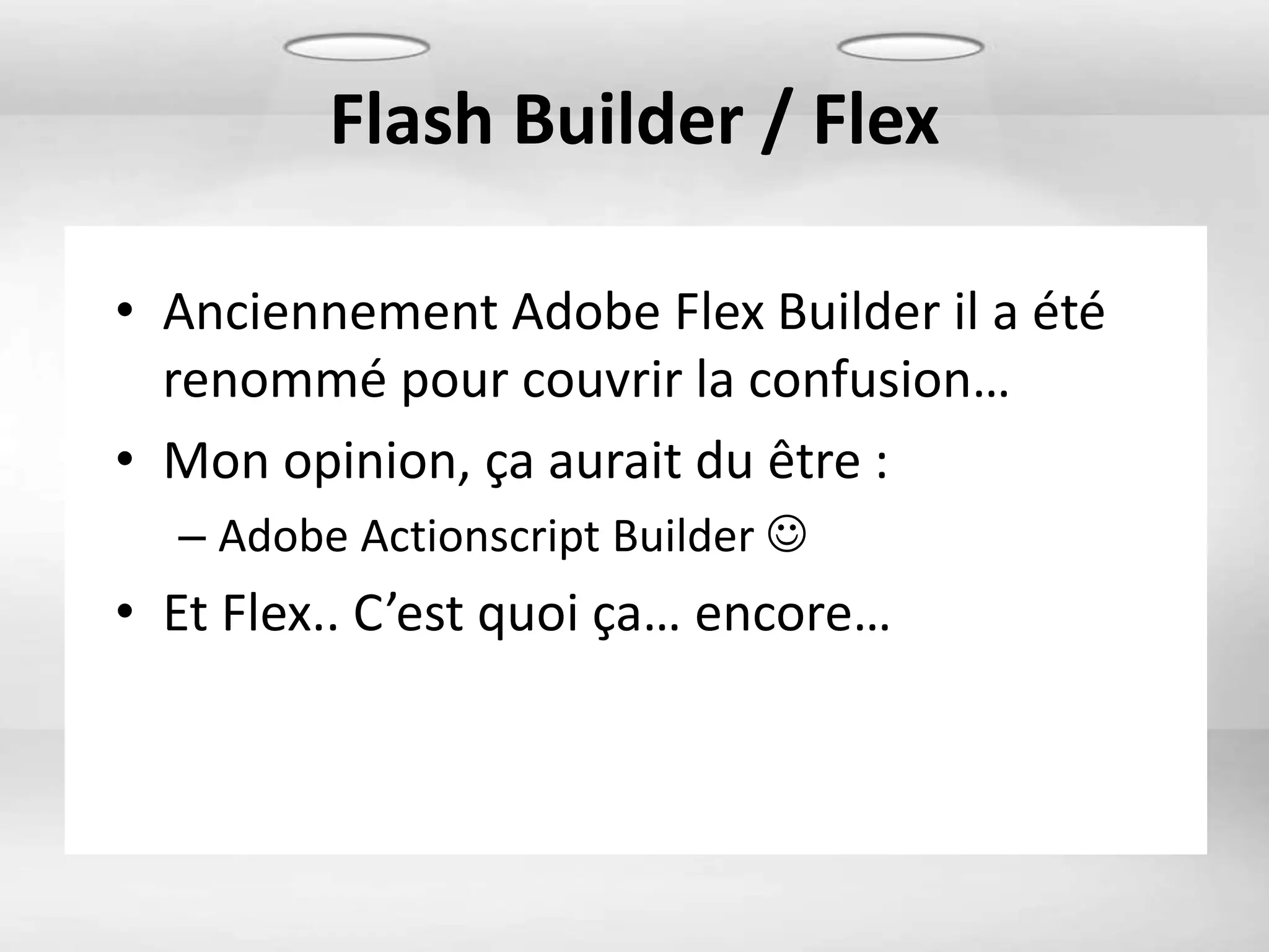 Flash Builder / Flex

• Anciennement Adobe Flex Builder il a été
  renommé pour couvrir la confusion…
• Mon opinion, ça aurait du être :
  – Adobe Actionscript Builder 
• Et Flex.. C’est quoi ça… encore…
 