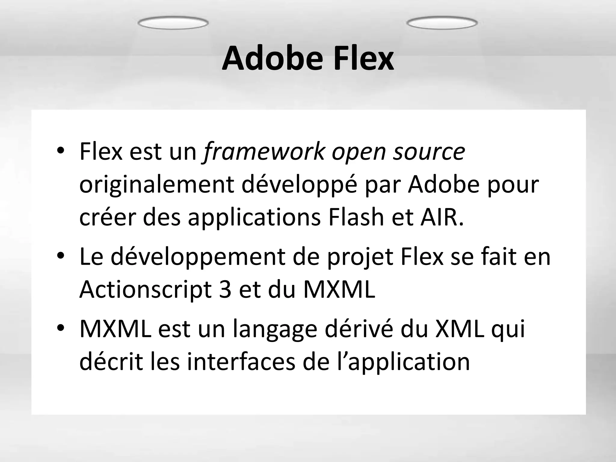 Adobe Flex

• Flex est un framework open source
  originalement développé par Adobe pour
  créer des applications Flash et AIR.
• Le développement de projet Flex se fait en
  Actionscript 3 et du MXML
• MXML est un langage dérivé du XML qui
  décrit les interfaces de l’application
 