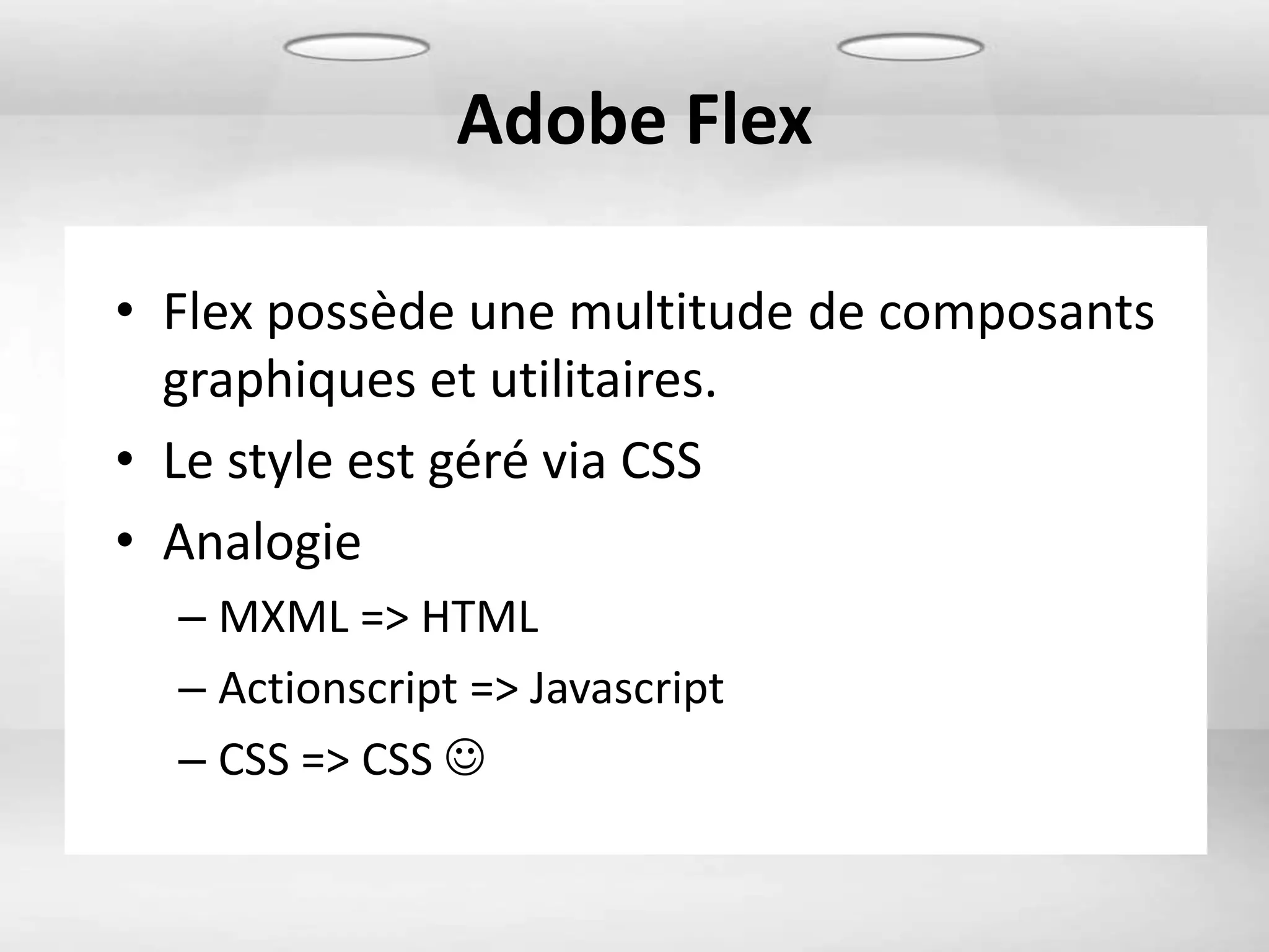 Adobe Flex

• Flex possède une multitude de composants
  graphiques et utilitaires.
• Le style est géré via CSS
• Analogie
  – MXML => HTML
  – Actionscript => Javascript
  – CSS => CSS 
 