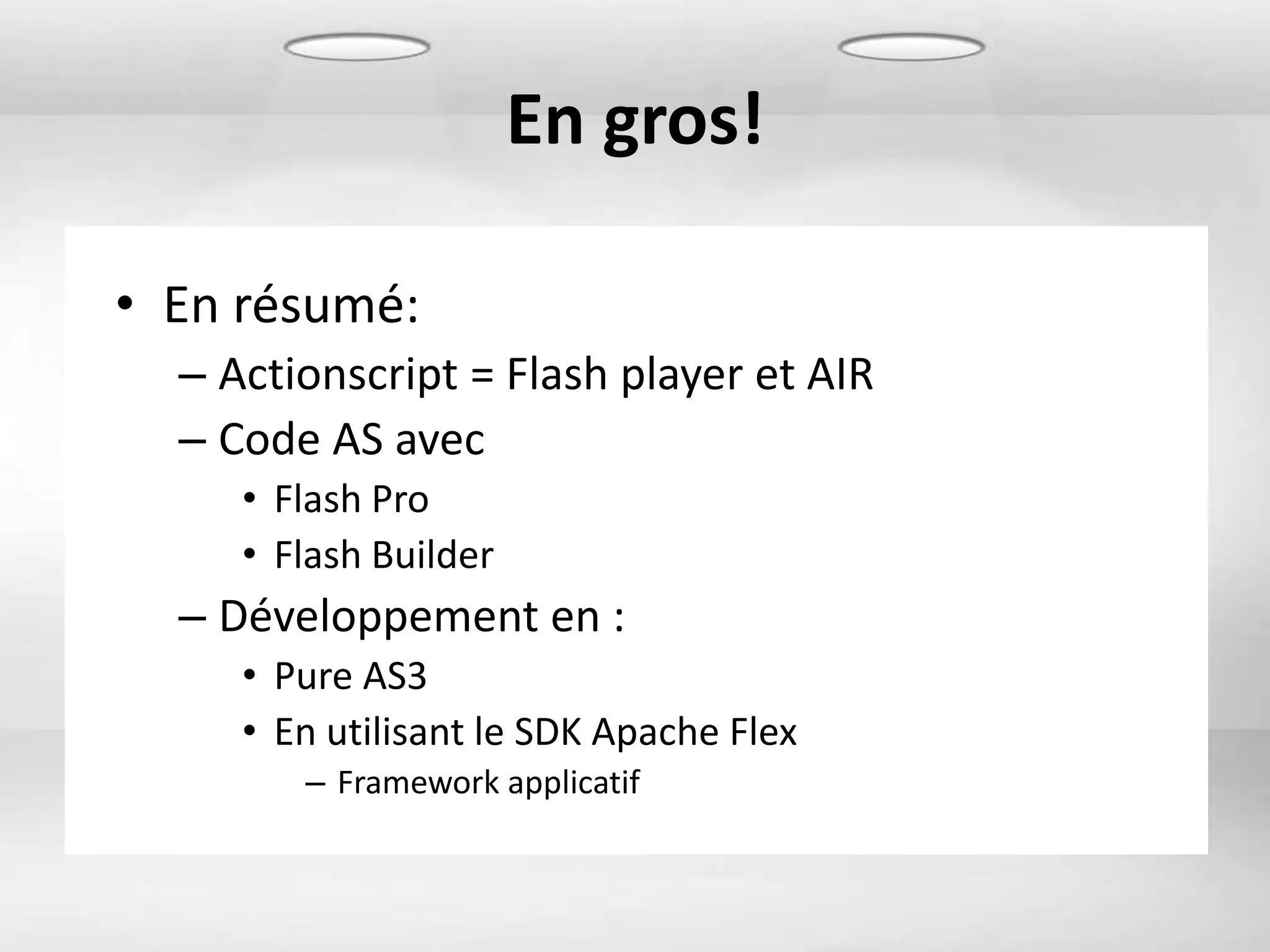 En gros!

• En résumé:
  – Actionscript = Flash player et AIR
  – Code AS avec
     • Flash Pro
     • Flash Builder
  – Développement en :
     • Pure AS3
     • En utilisant le SDK Apache Flex
        – Framework applicatif
 