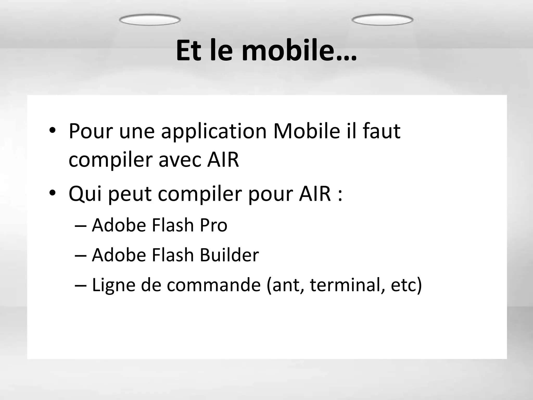 Et le mobile…

• Pour une application Mobile il faut
  compiler avec AIR
• Qui peut compiler pour AIR :
  – Adobe Flash Pro
  – Adobe Flash Builder
  – Ligne de commande (ant, terminal, etc)
 