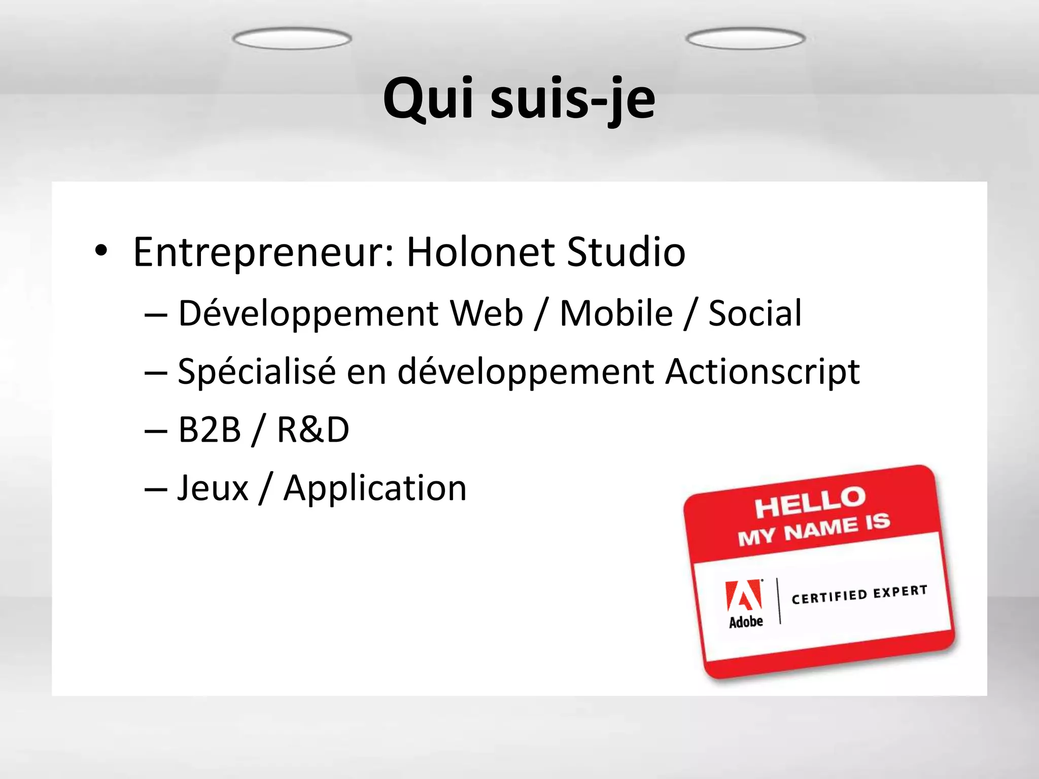 Qui suis-je

• Entrepreneur: Holonet Studio
  – Développement Web / Mobile / Social
  – Spécialisé en développement Actionscript
  – B2B / R&D
  – Jeux / Application
 