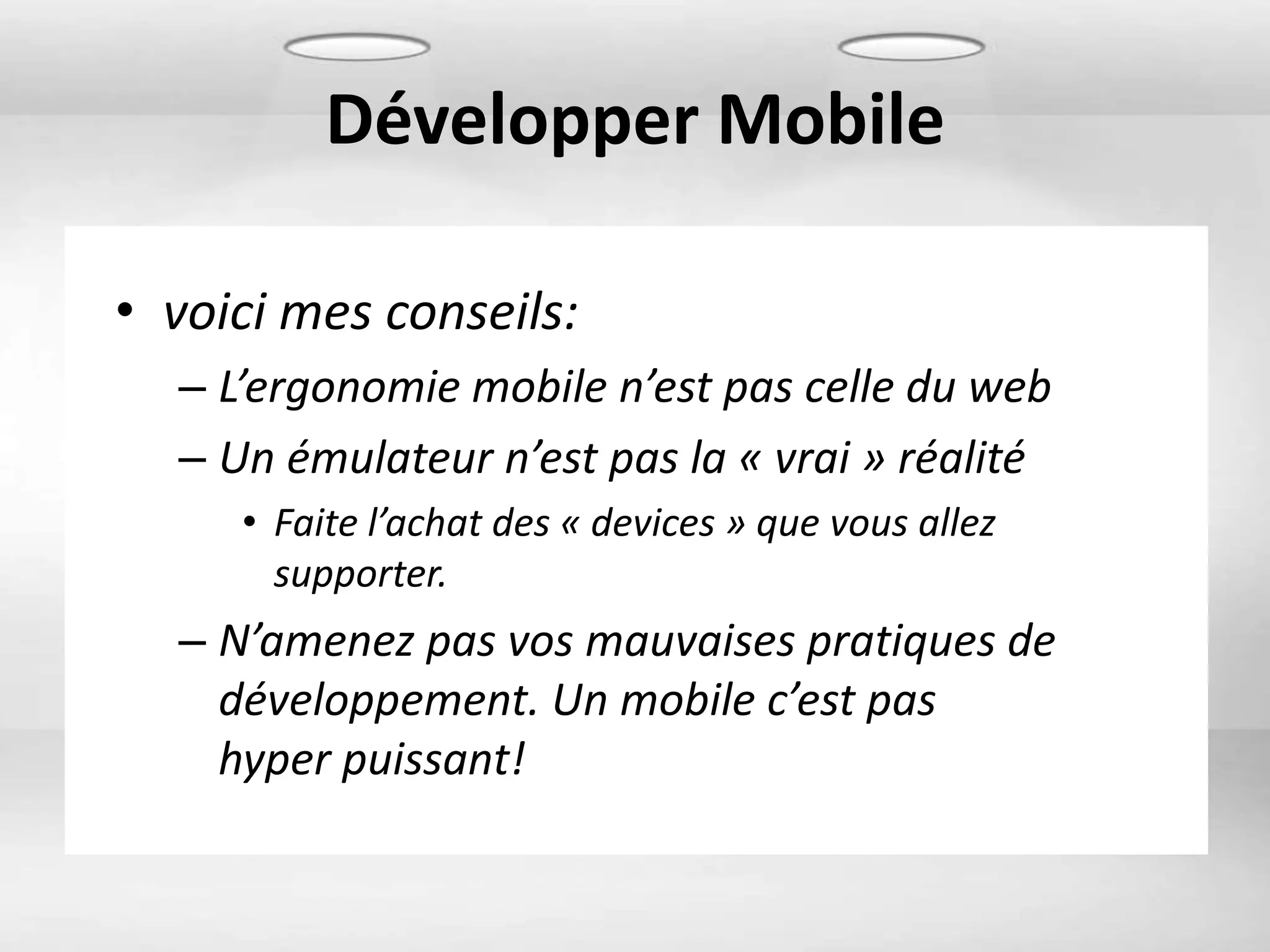 Développer Mobile

• voici mes conseils:
  – L’ergonomie mobile n’est pas celle du web
  – Un émulateur n’est pas la « vrai » réalité
     • Faite l’achat des « devices » que vous allez
       supporter.
  – N’amenez pas vos mauvaises pratiques de
    développement. Un mobile c’est pas
    hyper puissant!
 