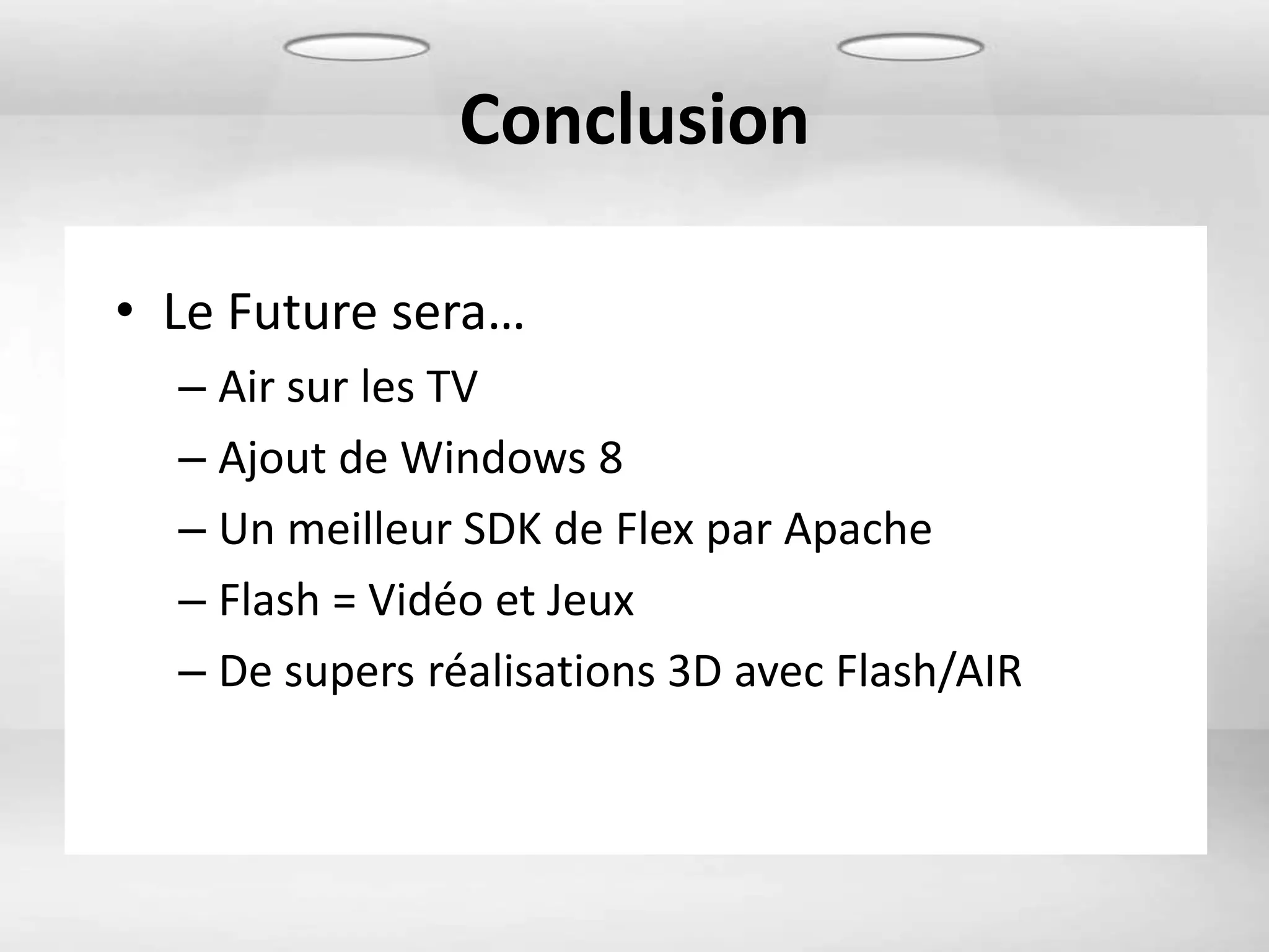 Conclusion

• Le Future sera…
  – Air sur les TV
  – Ajout de Windows 8
  – Un meilleur SDK de Flex par Apache
  – Flash = Vidéo et Jeux
  – De supers réalisations 3D avec Flash/AIR
 