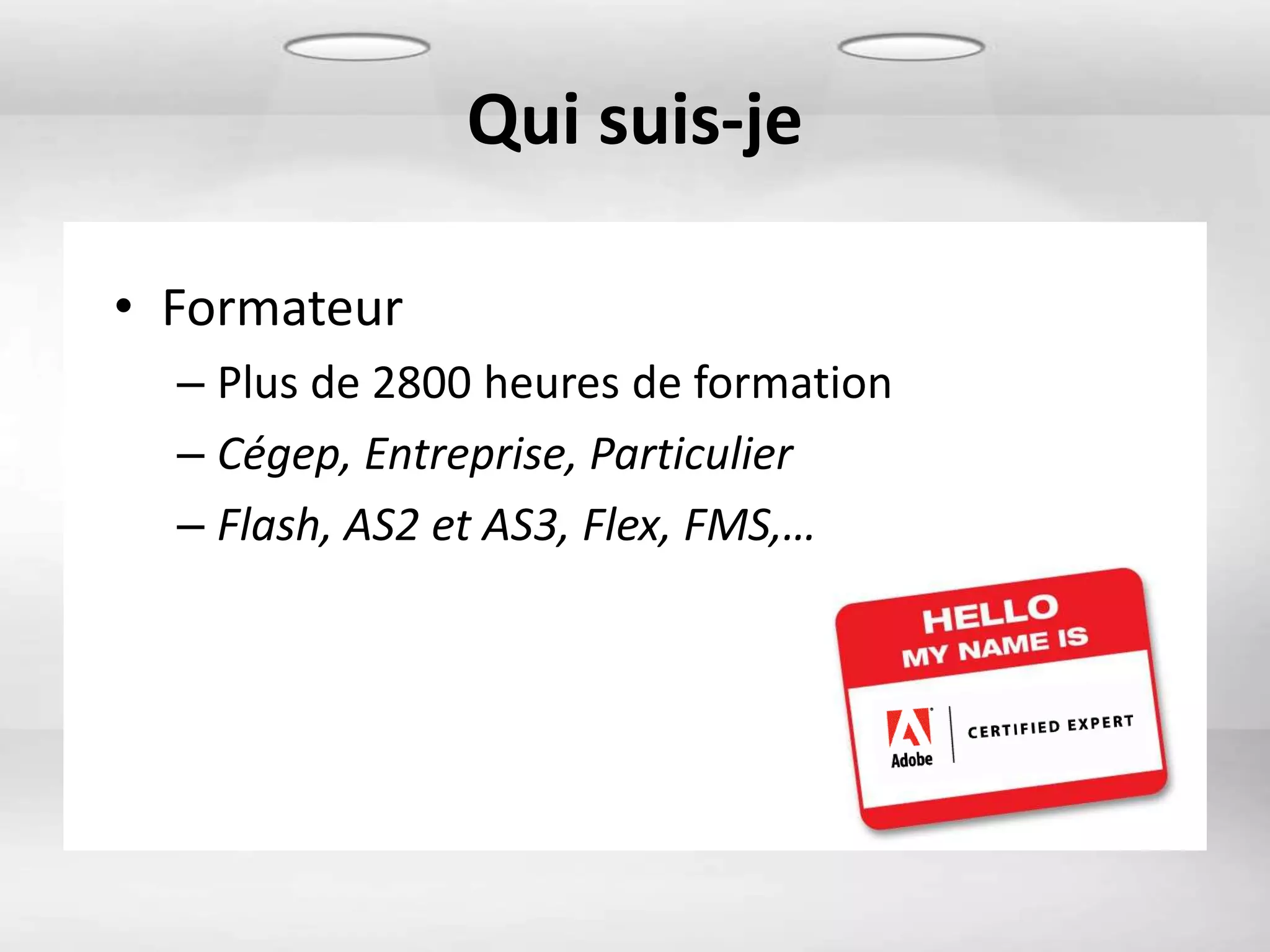 Qui suis-je

• Formateur
  – Plus de 2800 heures de formation
  – Cégep, Entreprise, Particulier
  – Flash, AS2 et AS3, Flex, FMS,…
 