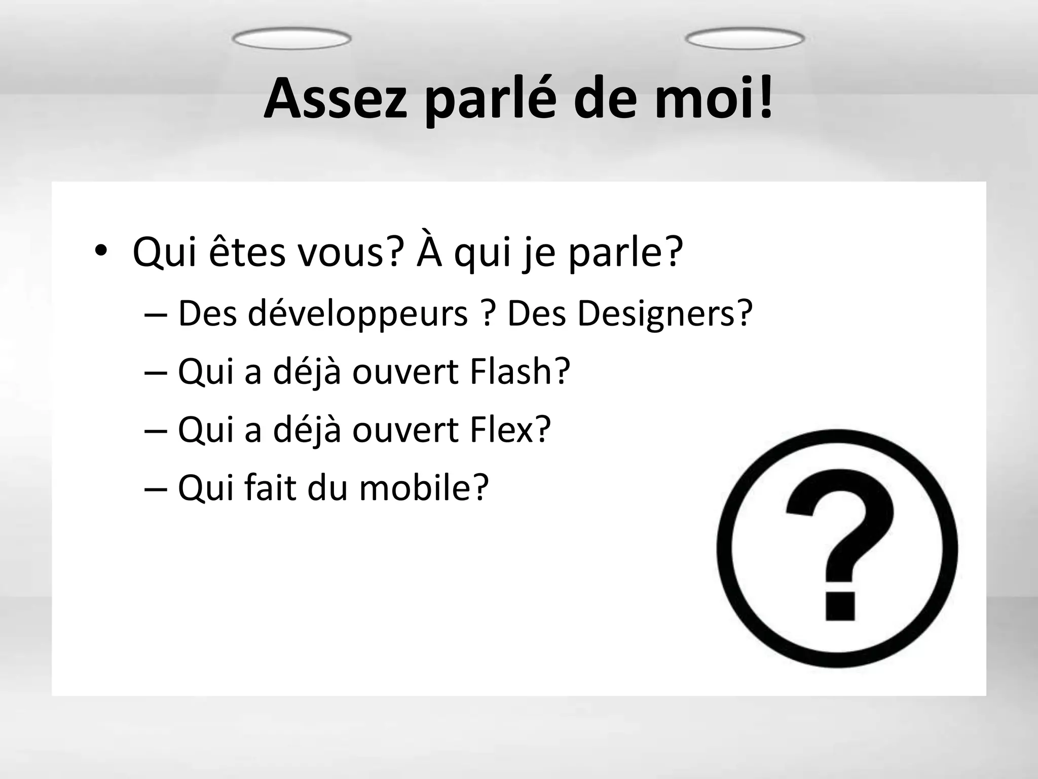 Assez parlé de moi!

• Qui êtes vous? À qui je parle?
  – Des développeurs ? Des Designers?
  – Qui a déjà ouvert Flash?
  – Qui a déjà ouvert Flex?
  – Qui fait du mobile?
 