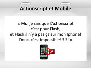 Actionscript et Mobile

     « Moi je sais que l’Actionscript
             c’est pour Flash,
et Flash il n’y a pas ça sur mon Iphone!
      Donc, c’est impossible!!!!!! »
 