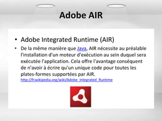 Adobe AIR

• Adobe Integrated Runtime (AIR)
• De la même manière que Java, AIR nécessite au préalable
  l'installation d'un moteur d'exécution au sein duquel sera
  exécutée l'application. Cela offre l'avantage conséquent
  de n'avoir à écrire qu'un unique code pour toutes les
  plates-formes supportées par AIR.
  http://fr.wikipedia.org/wiki/Adobe_Integrated_Runtime
 