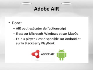 Adobe AIR

• Donc:
  – AIR peut exécuter de l’actionscript
  – Il est sur Microsoft Windows et sur MacOs
  – Et le « player » est disponible sur Android et
    sur la BlackBerry PlayBook
 