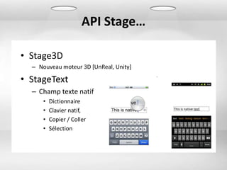 API Stage…

• Stage3D
  – Nouveau moteur 3D [UnReal, Unity]

• StageText
  – Champ texte natif
     •   Dictionnaire
     •   Clavier natif,
     •   Copier / Coller
     •   Sélection
 