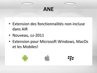 ANE

• Extension des fonctionnalités non-incluse
  dans AIR
• Nouveau, Q3-2011
• Extension pour Microsoft Windows, MacOs
  et les Mobiles!
 