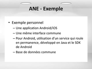 ANE - Exemple

• Exemple personnel
  – Une application Android/iOS
  – Une même interface commune
  – Pour Android, utilisation d’un service qui roule
    en permanence, développé en Java et le SDK
    de Android
  – Base de données commune
 