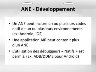 ANE - Développement

• Un ANE peut inclure un ou plusieurs codes
  natif de un ou plusieurs environnements
  (ex: Android, iOS)
• Une application AIR peut contenir plus
  d’un ANE
• L’utilisation des débuggeurs « Natifs » est
  permis. (Ex: ADB/DDMS pour Android)
 