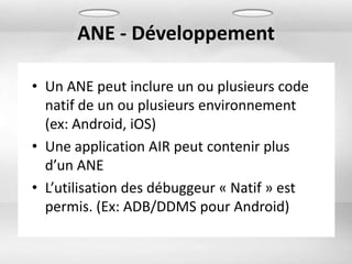 ANE - Développement

• Un ANE peut inclure un ou plusieurs code
  natif de un ou plusieurs environnement
  (ex: Android, iOS)
• Une application AIR peut contenir plus
  d’un ANE
• L’utilisation des débuggeur « Natif » est
  permis. (Ex: ADB/DDMS pour Android)
 