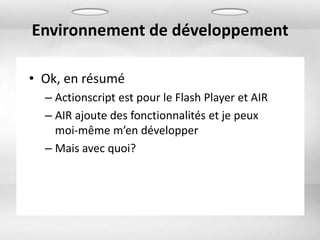 Environnement de développement

• Ok, en résumé
  – Actionscript est pour le Flash Player et AIR
  – AIR ajoute des fonctionnalités et je peux
    moi-même m’en développer
  – Mais avec quoi?
 