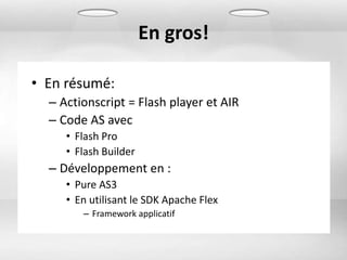 En gros!

• En résumé:
  – Actionscript = Flash player et AIR
  – Code AS avec
     • Flash Pro
     • Flash Builder
  – Développement en :
     • Pure AS3
     • En utilisant le SDK Apache Flex
        – Framework applicatif
 