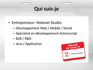 Qui suis-je

• Entrepreneur: Holonet Studio
  – Développement Web / Mobile / Social
  – Spécialisé en développement Actionscript
  – B2B / R&D
  – Jeux / Application
 