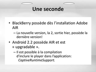 Une seconde

• BlackBerry possède dès l’installation Adobe
  AIR
  – La nouvelle version, la 2, sortie hier, possède la
    dernière version!
• Android 2.2 possède AIR et est
  « upgradable ».
  – Il est possible à la compilation
    d’inclure le player dans l’application:
      CaptiveRuntimeSupport.
 