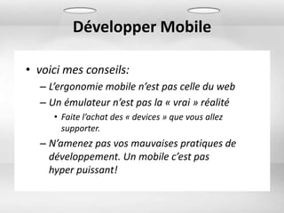 Développer Mobile

• voici mes conseils:
  – L’ergonomie mobile n’est pas celle du web
  – Un émulateur n’est pas la « vrai » réalité
     • Faite l’achat des « devices » que vous allez
       supporter.
  – N’amenez pas vos mauvaises pratiques de
    développement. Un mobile c’est pas
    hyper puissant!
 
