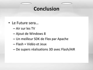 Conclusion

• Le Future sera…
  – Air sur les TV
  – Ajout de Windows 8
  – Un meilleur SDK de Flex par Apache
  – Flash = Vidéo et Jeux
  – De supers réalisations 3D avec Flash/AIR
 