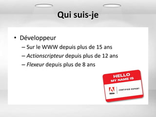 Qui suis-je

• Développeur
  – Sur le WWW depuis plus de 15 ans
  – Actionscripteur depuis plus de 12 ans
  – Flexeur depuis plus de 8 ans
 