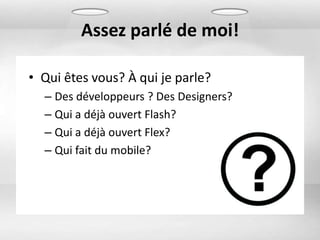 Assez parlé de moi!

• Qui êtes vous? À qui je parle?
  – Des développeurs ? Des Designers?
  – Qui a déjà ouvert Flash?
  – Qui a déjà ouvert Flex?
  – Qui fait du mobile?
 