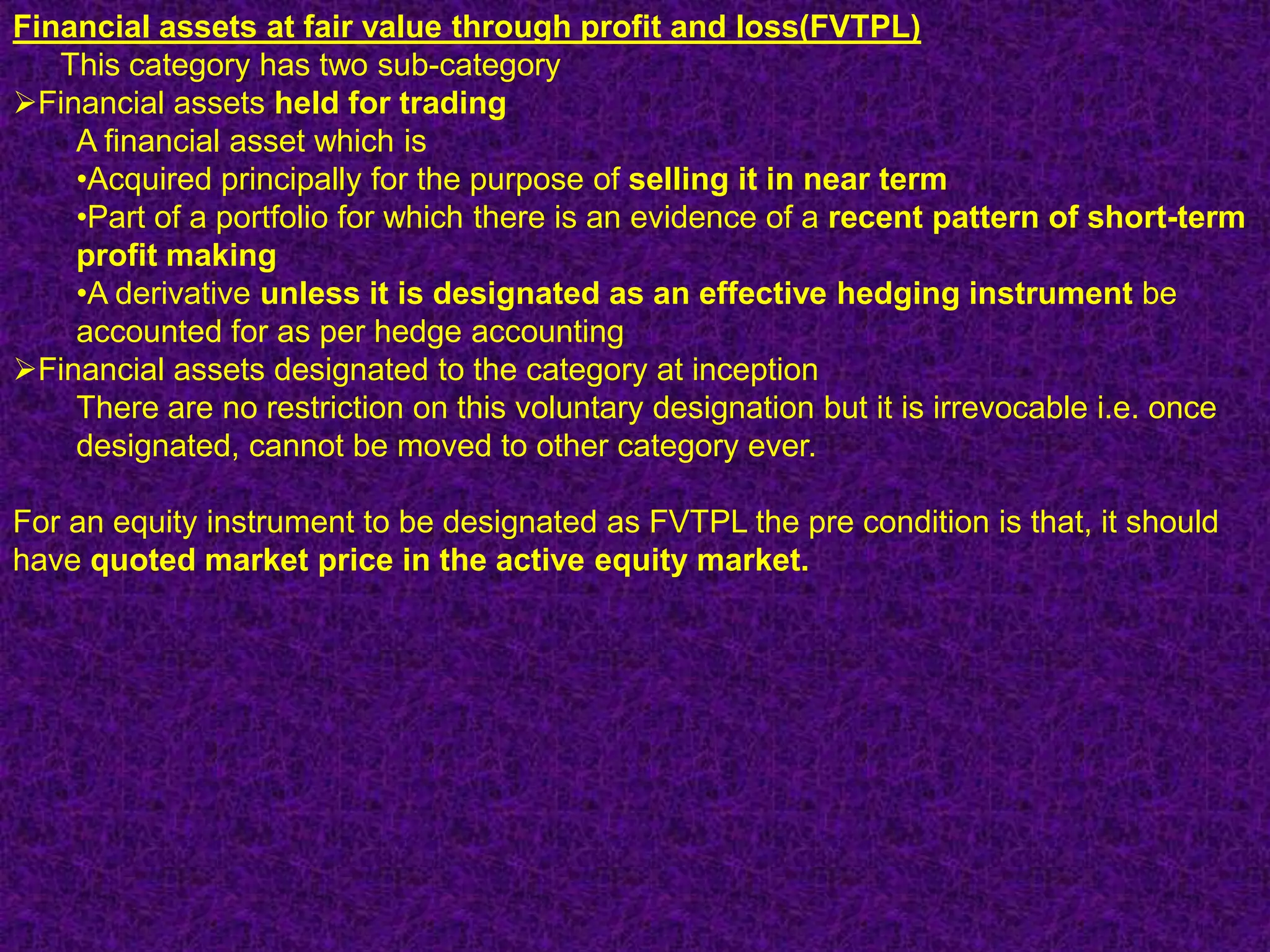 Financial assets at fair value through profit and loss(FVTPL)
   This category has two sub-category
Financial assets held for trading
    A financial asset which is
    •Acquired principally for the purpose of selling it in near term
    •Part of a portfolio for which there is an evidence of a recent pattern of short-term
    profit making
    •A derivative unless it is designated as an effective hedging instrument be
    accounted for as per hedge accounting
Financial assets designated to the category at inception
    There are no restriction on this voluntary designation but it is irrevocable i.e. once
    designated, cannot be moved to other category ever.

For an equity instrument to be designated as FVTPL the pre condition is that, it should
have quoted market price in the active equity market.
 