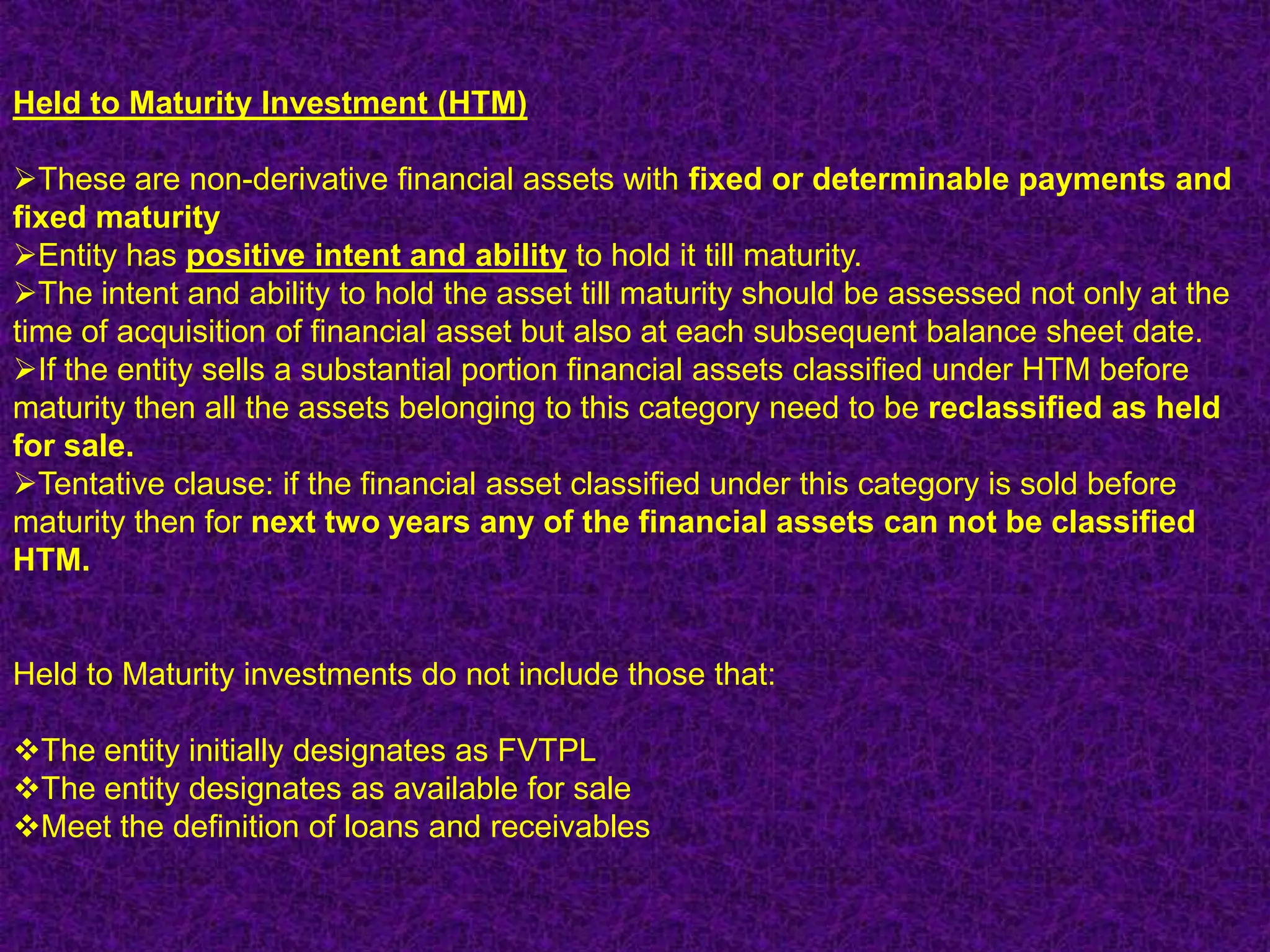 Held to Maturity Investment (HTM)

These are non-derivative financial assets with fixed or determinable payments and
fixed maturity
Entity has positive intent and ability to hold it till maturity.
The intent and ability to hold the asset till maturity should be assessed not only at the
time of acquisition of financial asset but also at each subsequent balance sheet date.
If the entity sells a substantial portion financial assets classified under HTM before
maturity then all the assets belonging to this category need to be reclassified as held
for sale.
Tentative clause: if the financial asset classified under this category is sold before
maturity then for next two years any of the financial assets can not be classified
HTM.


Held to Maturity investments do not include those that:

The entity initially designates as FVTPL
The entity designates as available for sale
Meet the definition of loans and receivables
 