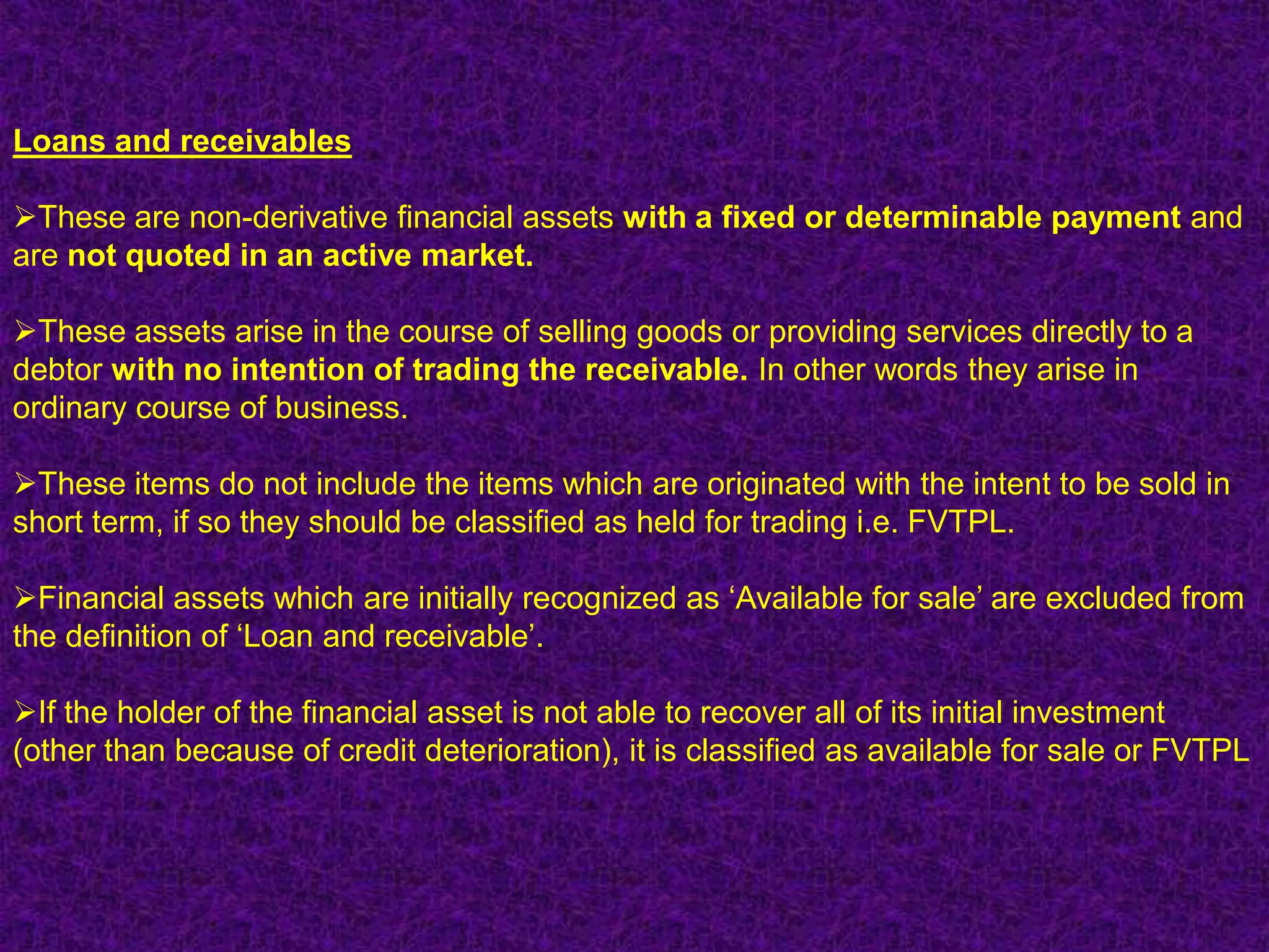 Loans and receivables

These are non-derivative financial assets with a fixed or determinable payment and
are not quoted in an active market.

These assets arise in the course of selling goods or providing services directly to a
debtor with no intention of trading the receivable. In other words they arise in
ordinary course of business.

These items do not include the items which are originated with the intent to be sold in
short term, if so they should be classified as held for trading i.e. FVTPL.

Financial assets which are initially recognized as „Available for sale‟ are excluded from
the definition of „Loan and receivable‟.

If the holder of the financial asset is not able to recover all of its initial investment
(other than because of credit deterioration), it is classified as available for sale or FVTPL
 