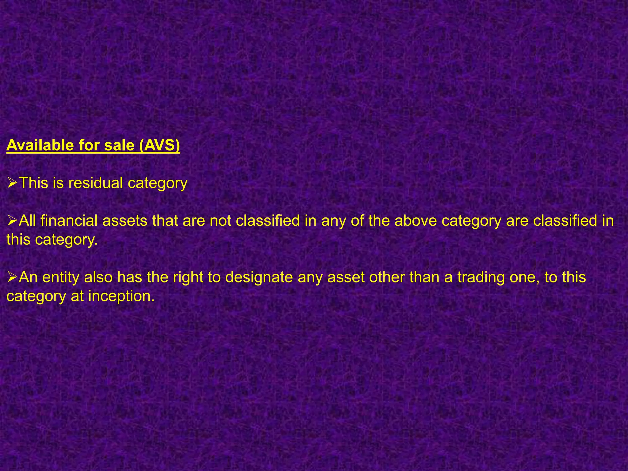 Available for sale (AVS)

This is residual category

All financial assets that are not classified in any of the above category are classified in
this category.

An entity also has the right to designate any asset other than a trading one, to this
category at inception.
 