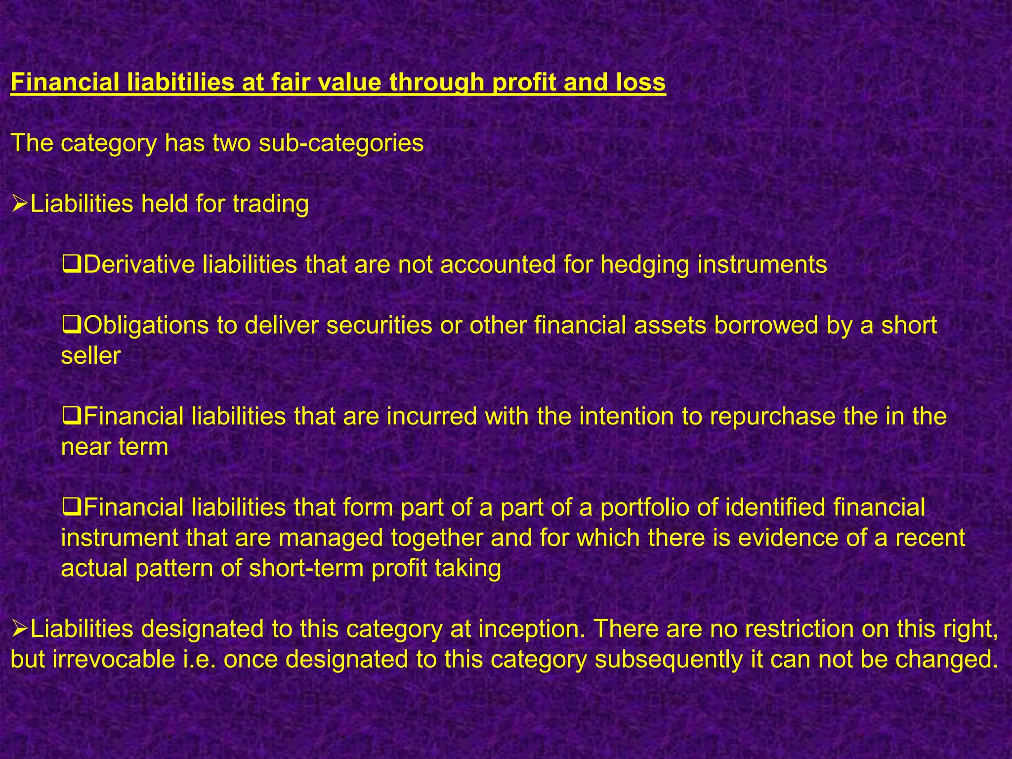 Financial liabitilies at fair value through profit and loss

The category has two sub-categories

Liabilities held for trading

    Derivative liabilities that are not accounted for hedging instruments

    Obligations to deliver securities or other financial assets borrowed by a short
    seller

    Financial liabilities that are incurred with the intention to repurchase the in the
    near term

    Financial liabilities that form part of a part of a portfolio of identified financial
    instrument that are managed together and for which there is evidence of a recent
    actual pattern of short-term profit taking

Liabilities designated to this category at inception. There are no restriction on this right,
but irrevocable i.e. once designated to this category subsequently it can not be changed.
 